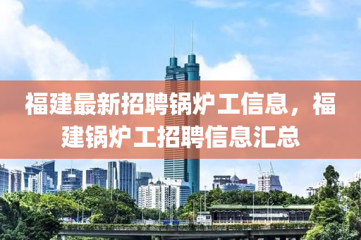 福建最新招聘锅炉工信息，福建锅炉工招聘信息汇总