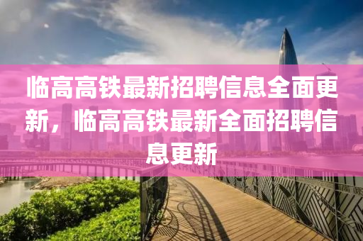 临高高铁最新招聘信息全面更新，临高高铁最新全面招聘信息更新