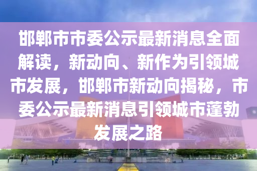 邯郸市市委公示最新消息全面解读，新动向、新作为引领城市发展，邯郸市新动向揭秘，市委公示最新消息引领城市蓬勃发展之路
