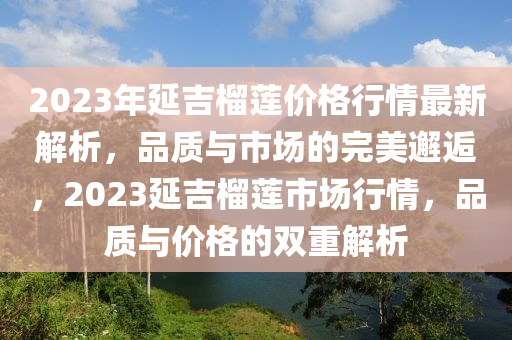 2023年延吉榴莲价格行情最新解析，品质与市场的完美邂逅，2023延吉榴莲市场行情，品质与价格的双重解析