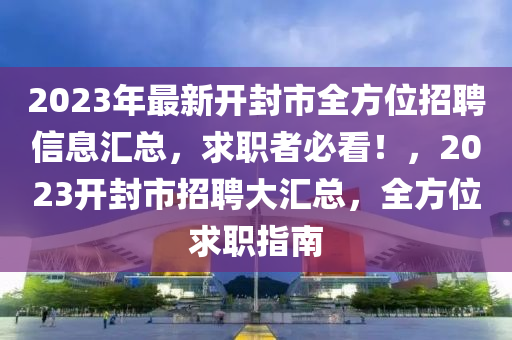 2023年最新开封市全方位招聘信息汇总，求职者必看！，2023开封市招聘大汇总，全方位求职指南