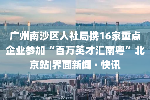 广州南沙区人社局携16家重点企业参加“百万英才汇南粤”北京站|界面新闻 · 快讯