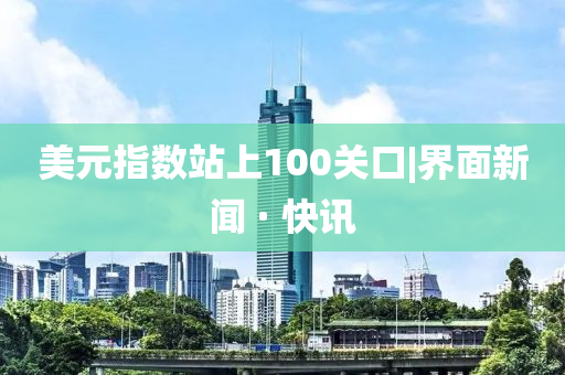 美元指数站上100关口|界面新闻 · 快讯
