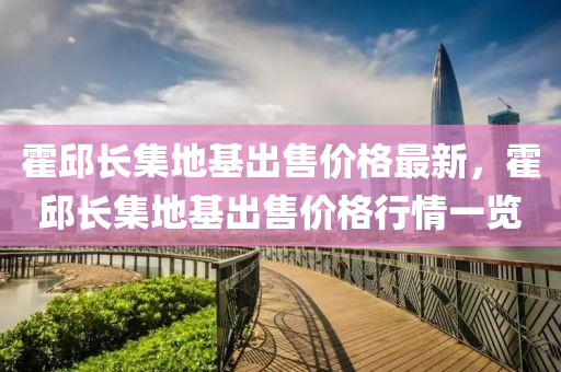霍邱长集地基出售价格最新，霍邱长集地基出售价格行情一览