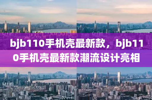 bjb110手机壳最新款，bjb110手机壳最新款潮流设计亮相