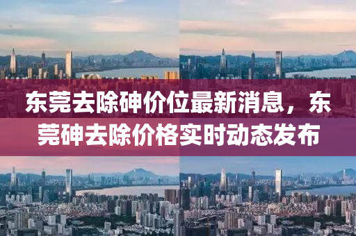东莞去除砷价位最新消息，东莞砷去除价格实时动态发布