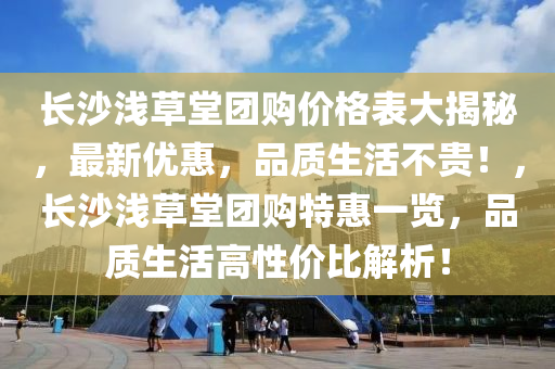 长沙浅草堂团购价格表大揭秘，最新优惠，品质生活不贵！，长沙浅草堂团购特惠一览，品质生活高性价比解析！