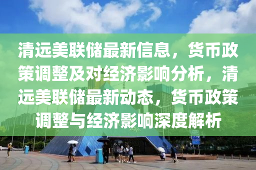清远美联储最新信息，货币政策调整及对经济影响分析，清远美联储最新动态，货币政策调整与经济影响深度解析