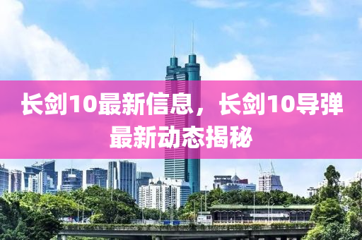 长剑10最新信息，长剑10导弹最新动态揭秘