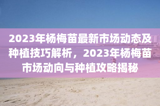 2023年杨梅苗最新市场动态及种植技巧解析，2023年杨梅苗市场动向与种植攻略揭秘