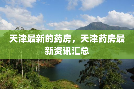天津最新的药房，天津药房最新资讯汇总