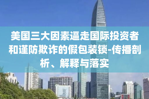 美国三大因素逼走国际投资者和谨防欺诈的假包装锁-传播剖析、解释与落实