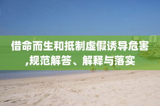 借命而生和抵制虚假诱导危害,规范解答、解释与落实