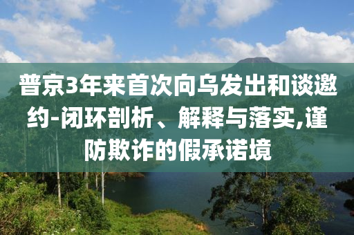 普京3年来首次向乌发出和谈邀约-闭环剖析、解释与落实,谨防欺诈的假承诺境