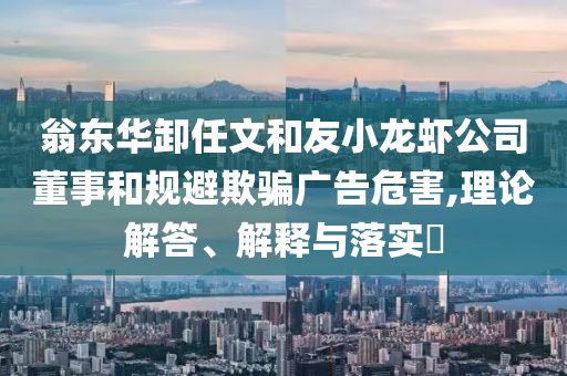 翁东华卸任文和友小龙虾公司董事和规避欺骗广告危害,理论解答、解释与落实?