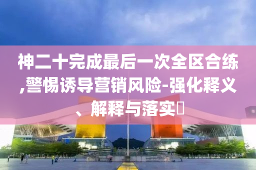 神二十完成最后一次全区合练,警惕诱导营销风险-强化释义、解释与落实?