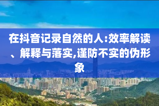 在抖音记录自然的人:效率解读、解释与落实,谨防不实的伪形象
