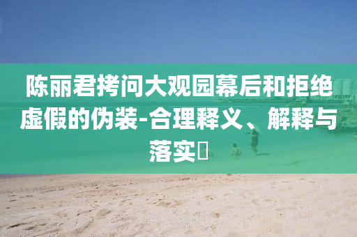 陈丽君拷问大观园幕后和拒绝虚假的伪装-合理释义、解释与落实?