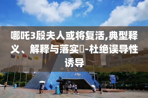 哪吒3殷夫人或将复活,典型释义、解释与落实?-杜绝误导性诱导
