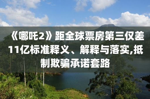 《哪吒2》距全球票房第三仅差11亿标准释义、解释与落实,抵制欺骗承诺套路