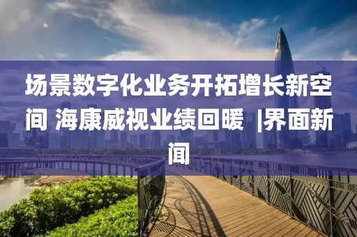 场景数字化业务开拓增长新空间 海康威视业绩回暖 ?|界面新闻