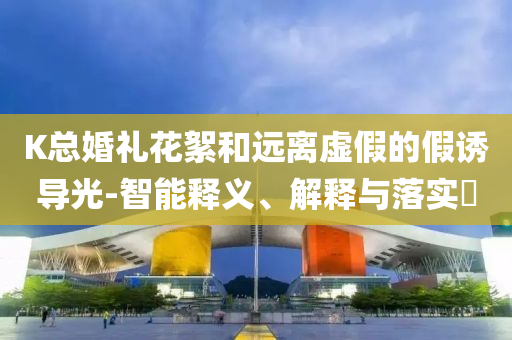 K总婚礼花絮和远离虚假的假诱导光-智能释义、解释与落实?