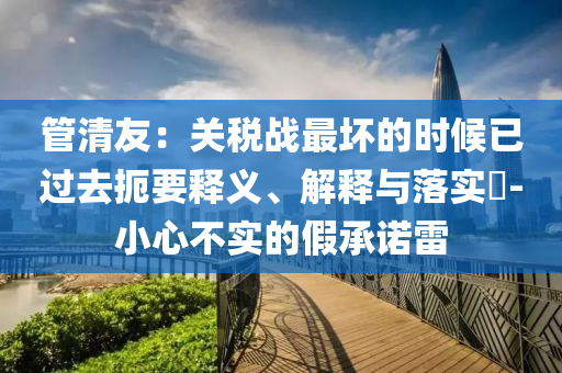 管清友：关税战最坏的时候已过去扼要释义、解释与落实?-小心不实的假承诺雷