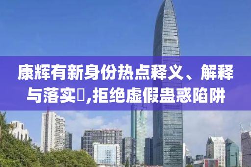 康辉有新身份热点释义、解释与落实?,拒绝虚假蛊惑陷阱