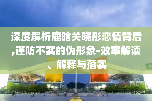深度解析鹿晗关晓彤恋情背后,谨防不实的伪形象-效率解读、解释与落实