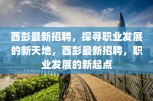 西彭最新招聘，探寻职业发展的新天地，西彭最新招聘，职业发展的新起点