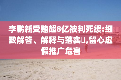 李鹏新受贿超8亿被判死缓:细致解答、解释与落实?,留心虚假推广危害