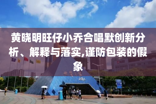 黄晓明旺仔小乔合唱默创新分析、解释与落实,谨防包装的假象