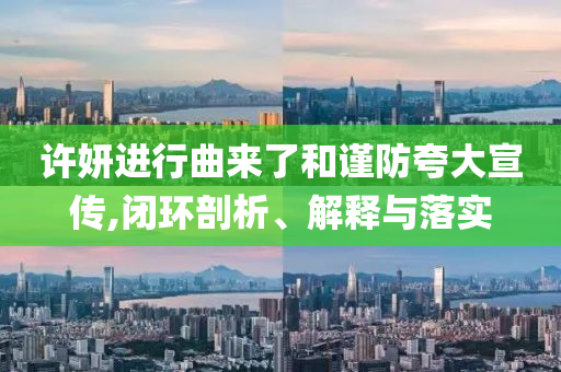 许妍进行曲来了和谨防夸大宣传,闭环剖析、解释与落实