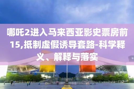哪吒2进入马来西亚影史票房前15,抵制虚假诱导套路-科学释义、解释与落实