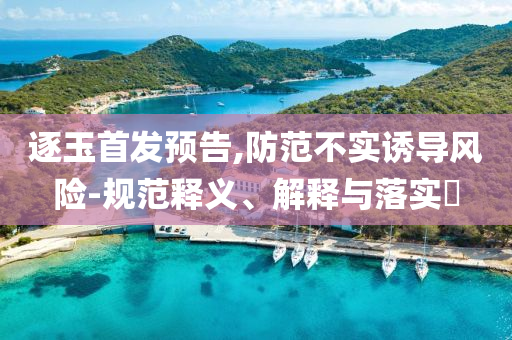逐玉首发预告,防范不实诱导风险-规范释义、解释与落实?