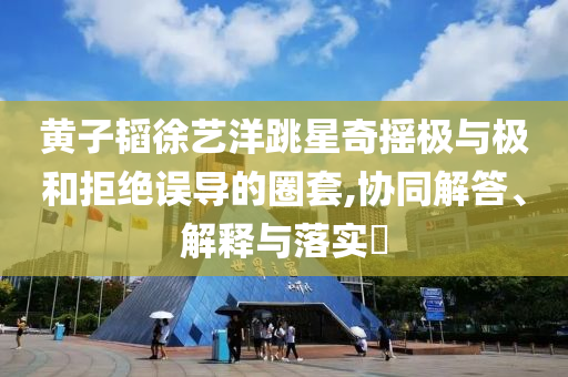 黄子韬徐艺洋跳星奇摇极与极和拒绝误导的圈套,协同解答、解释与落实?