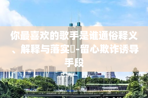 你最喜欢的歌手是谁通俗释义、解释与落实?-留心欺诈诱导手段