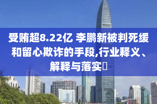 受贿超8.22亿 李鹏新被判死缓和留心欺诈的手段,行业释义、解释与落实?
