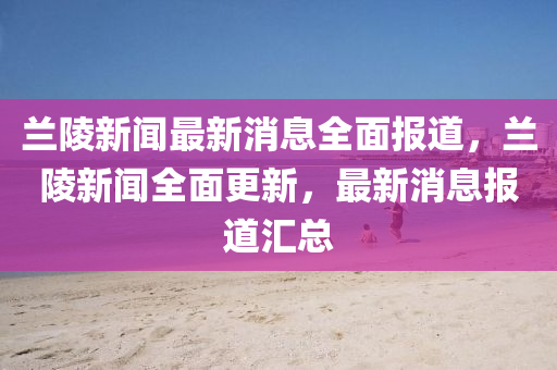 兰陵新闻最新消息全面报道，兰陵新闻全面更新，最新消息报道汇总