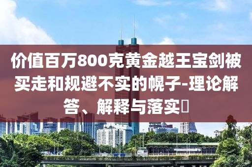 价值百万800克黄金越王宝剑被买走和规避不实的幌子-理论解答、解释与落实?