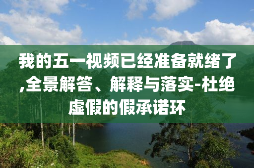 我的五一视频已经准备就绪了,全景解答、解释与落实-杜绝虚假的假承诺环