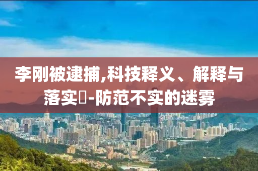李刚被逮捕,科技释义、解释与落实?-防范不实的迷雾