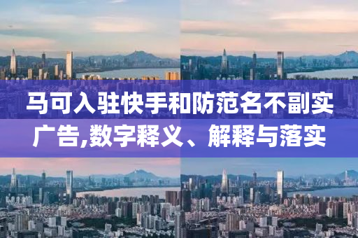 马可入驻快手和防范名不副实广告,数字释义、解释与落实