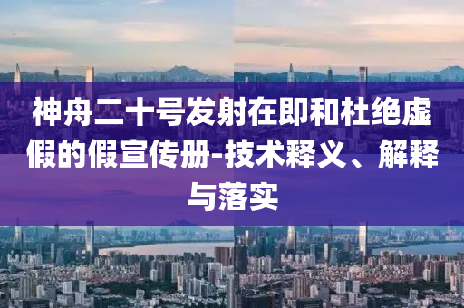 神舟二十号发射在即和杜绝虚假的假宣传册-技术释义、解释与落实