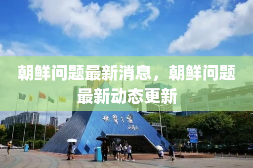 朝鲜问题最新消息，朝鲜问题最新动态更新
