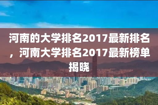河南的大学排名2017最新排名，河南大学排名2017最新榜单揭晓