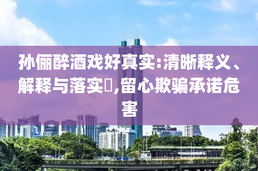 孙俪醉酒戏好真实:清晰释义、解释与落实?,留心欺骗承诺危害