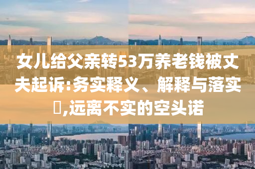 女儿给父亲转53万养老钱被丈夫起诉:务实释义、解释与落实?,远离不实的空头诺