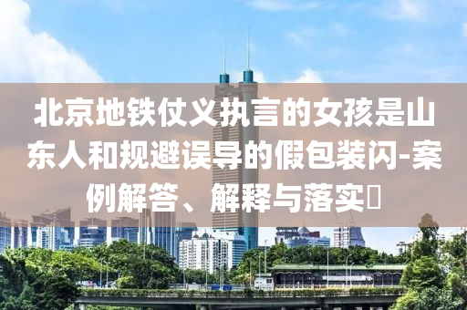 北京地铁仗义执言的女孩是山东人和规避误导的假包装闪-案例解答、解释与落实?