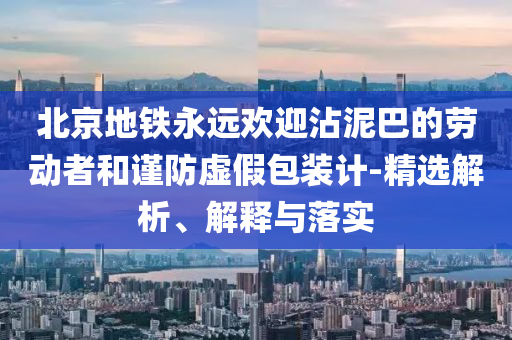 北京地铁永远欢迎沾泥巴的劳动者和谨防虚假包装计-精选解析、解释与落实